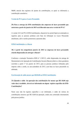 18
M600, através dos registros de ajustes de contribuições, os quais se informaria a
contribuição cumulativa.
Versão do PVA para o Lucro Presumido
29) Para a entrega da EFD contribuições das empresas de lucro presumido que
entraram a partir de janeiro de 2013 será liberado uma nova versão do PVA?
A versão 2.0.3 do PVA EFD-Contribuições, disponível no portal Sped, já contempla os
registros para as pessoas jurídicas com base de tributação no Lucro Presumido
atualmente, salvo versões posteriores a presente data.
EFD-Contribuições e o Dacon
30) A partir da competência janeiro de 2013 as empresas do lucro presumido
estarão dispensadas de entregar o Dacon?
Conforme a instrução Normativa RFB nº 1.305/12, estão dispensadas da entrega do
Demonstrativo de Apuração de Contribuições Sociais (Dacon) relativo a fatos geradores
ocorridos a partir 1º de janeiro de 2013, para as pessoas jurídicas tributadas pelo
imposto sobre a renda, no ano-calendário de 2013, com base no lucro presumido ou
arbitrado.
Escrituração de saldo menor que R$10,00 na EFD-Contribuições
31) Quando o saldo da apuração das contribuições for menor que R$ 10,00 cujo
valor não é recolhido , deverá ser informado em algum registro específico da EFD-
Contribuições?
Neste caso não há registro específico a ser informado, o saldo de valores de
contribuições menores que R$ 10,00 da apuração, sendo este controlado internamente
pela pessoa jurídica.
 
