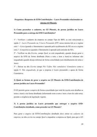20
Perguntas e Respostas de EFD-Contribuições – Lucro Presumido relacionadas ao
sistema G5 Phoenix
1) Como preencher o cadastro, no G5 Phoenix, de pessoa jurídica no Lucro
Presumido para a entrega da EFD Contribuições?
1º - Verificar o cadastro da empresa no campo Tipo de IRPJ, se está selecionado a
opção 2 - Lucro Presumido ou 3 Lucro Presumido EPP, nessa mesma tela se o regime
está 1 - Caixa (quando o faturamento é apurado pelo recebimento da NF) ou se o regime
está 2 - Competência (quando o faturamento é apurado pela emissão da NF).
2º - Verificar na aba Escrita, campo Sped, se está enquadrado; quando deseja gerar o
arquivo da EFD de forma detalhada (Nota a nota e item a item) ou informar não
enquadrado quando deseja informar de forma consolidada (sem detalhamento de notas e
itens).
3º - Deixar na aba Escrita campo Pis/ Cofins Não cumulativo/ Cumulativo como a
opção 0- Não enquadrado, já que a empresa é Lucro presumido e apura de forma
Cumulativa.
2) Quais as formas de gerar o arquivo no G5 Phoenix da EFD-Contribuições de
pessoa jurídica no Lucro Presumido?
O G5 permite gerar o arquivo de forma consolidada (por total de receita sem detalhar as
notas e itens) e de forma detalhada (informando nota a nota e item a item de cada nota),
perante a exigência da legislação vigente.
3) A pessoa jurídica no Lucro presumido que entregar o arquivo EFD-
Contribuições detalhado, como proceder no G5 Phoenix?
Para gerar o arquivo da EFD-Contribuições detalhado deve entrar no cadastro da
empresa, na aba escrita no campo Sped e enquadrar a empresa ao Sped, para que o G5
 