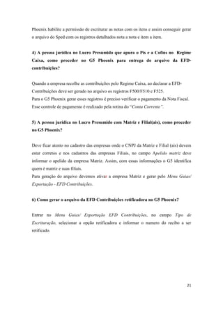 21
Phoenix habilite a permissão de escriturar as notas com os itens e assim conseguir gerar
o arquivo do Sped com os registros detalhados nota a nota e item a item.
4) A pessoa jurídica no Lucro Presumido que apura o Pis e a Cofins no Regime
Caixa, como proceder no G5 Phoenix para entrega do arquivo da EFD-
contribuições?
Quando a empresa recolhe as contribuições pelo Regime Caixa, ao declarar a EFD-
Contribuições deve ser gerado no arquivo os registros F500/F510 e F525.
Para o G5 Phoenix gerar esses registros é preciso verificar o pagamento da Nota Fiscal.
Esse controle de pagamento é realizado pela rotina do “Conta Corrente”.
5) A pessoa jurídica no Lucro Presumido com Matriz e Filial(ais), como proceder
no G5 Phoenix?
Deve ficar atento no cadastro das empresas onde o CNPJ da Matriz e Filial (ais) devem
estar corretos e nos cadastros das empresas Filiais, no campo Apelido matriz deve
informar o apelido da empresa Matriz. Assim, com essas informações o G5 identifica
quem é matriz e suas filiais.
Para geração do arquivo devemos ativar a empresa Matriz e gerar pelo Menu Guias/
Exportação - EFD Contribuições.
6) Como gerar o arquivo da EFD Contribuições retificadora no G5 Phoenix?
Entrar no Menu Guias/ Exportação EFD Contribuições, no campo Tipo de
Escrituração, selecionar a opção retificadora e informar o numero do recibo a ser
retificado.
 