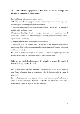 22
7) Ao tentar informar o pagamento da Nota Fiscal não habilita o campo conta
corrente no G5 Phoenix. Como proceder?
Para habilitar deverá seguir os seguintes passos:
1° Verificar no cadastro da empresa, na aba escrita, campo plano de contas intg. qual é
informado para aquela empresa: geral ou individual;
2° Acesse no menu cadastro / plano de conta integráveis / novo CFOP / na opção geral
ou individual, conforme o caso;
3° selecionar aba códigos fiscais ou serviços / clicar em novo e cadastrar o plano de
contas; caso a empresa não utilize a integração contábil, preencher os campos partida e
c/partida com * (asterisco);
4º Na parte inferior da tela ticar na opção conta corrente;
5º Acesse no menu escrituração/ conta corrente/ inicio dos lançamentos automáticos/
geral ou individual e informar uma data de inicio do conta corrente (quando vai começar
a utilizar essa rotina);
6º Acesse no menu escrituração / Pis/Cofins/CSLL retidos / empresas passíveis de
retenção e marcar opção informando que ela é passível de retenção.
8) Porque não está incluindo os valores das retenções na geração do arquivo da
EFD-Contribuições no G5 Phoenix?
Para levar os valores deverá dar a baixa no “conta corrente” dentro do lançamento da
nota fiscal, informando data de vencimento, valor do Imposto retido e a data do
pagamento.
Para conferir se os valores de retenção informados no “conta corrente” estão corretos
entrar no menu Escrituração/ Pis/Cofins/Csll Retidos em tributos retidos na fonte e
verificar se os valores de retenção estão em vermelho.
 