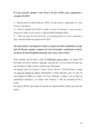 23
9) Como proceder quando a Nota Fiscal é do mês 12/2012, mas o pagamento e
retenção é 01/2013?
1º - Não dar baixa na Nota Fiscal em 12/2012, ou seja, deixar o campo pgto no “conta
corrente” em branco
2º - Ativar a empresa em 01/2013 e entrar no menu Escrituração / conta corrente /
transportar saldos do ano anterior e clicar no botão transportar saldos.
3º - Clicar no menu Escrituração/conta corrente/lançamentos de baixa, selecionar a
nota e dar baixa dentro do próprio mês 01/2013.
10) Como incluir a devolução de Venda no arquivo da EFD Contribuições gerado
pelo G5 Phoenix, quando a empresa do Lucro Presumido, enquadrada ao Sped e
escriturar de forma detalhada (lançando nota a nota e item a item)?
Nesta situação, deverá lançar a nota de ENTRADA com os itens e no campo CST
Pis/Cofins, ele deverá utilizar o CST 98, colocando BC ou Isento/Não-tributado, por
não ter direito a crédito vai ficar somente como informação.
Em seguida, entrar em Cadastro / Outros Valores Mensais / EFD Pis/Cofins, e lançar
um ajuste de redução do Débito, preenchendo o campo indicador como “0” (por ser
uma redução do débito), no campo Cod Contr. Informar o código 51 por se tratar de
contribuição cumulativa e no campo valor informar, o valor de devolução do Pis e
Cofins.
No Arquivo SPED, a devolução será gerada nos registros M220 e M620, por causa dos
ajustes.
 