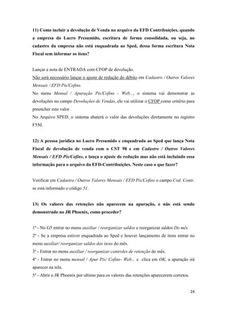 24
11) Como incluir a devolução de Venda no arquivo da EFD Contribuições, quando
a empresa do Lucro Presumido, escritura de forma consolidada, ou seja, no
cadastro da empresa não está enquadrada ao Sped, dessa forma escritura Nota
Fiscal sem informar os itens?
Lançar a nota de ENTRADA com CFOP de devolução.
Não será necessário lançar o ajuste de redução do débito em Cadastro / Outros Valores
Mensais / EFD Pis/Cofins.
No menu Mensal / Apuração Pis/Cofins - Web..., o sistema vai demonstrar as
devoluções no campo Devoluções de Vendas, ele vai utilizar o CFOP como critério para
preencher este valor.
No Arquivo SPED, o sistema abaterá o valor das devoluções diretamente no registro
F550.
12) A pessoa jurídica no Lucro Presumido e enquadrada ao Sped que lança Nota
Fiscal de devolução de venda com o CST 98 e em Cadastro / Outros Valores
Mensais / EFD Pis/Cofins, e lança o ajuste de redução mas não está incluindo essa
informação para o arquivo da EFD-Contribuições. Neste caso o que fazer?
Verificar em Cadastro / Outros Valores Mensais / EFD Pis/Cofins o campo Cod. Contr.
se está informado o código 51.
13) Os valores das retenções não aparecem na apuração, e não está sendo
demonstrado no JR Phoenix, como proceder?
1º - No G5 entrar no menu auxiliar / reorganizar saldos e reorganizar saldos Do mês
2º - Se a empresa estiver enquadrada ao Sped e houver lançamento de itens entrar no
menu auxiliar/ reorganizar saldos dos itens do mês.
3º - Entrar no menu auxiliar / reorganizar controles de retenção do mês.
4º - Entrar no menu mensal / Apur Pis/ Cofins- Web... e clica em OK, a apuração irá
aparecer na tela.
5º - Abrir o JR Phoenix por ultimo para os valores das retenções aparecerem corretos.
 