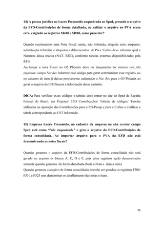 25
14) A pessoa jurídica no Lucro Presumido enquadrada ao Sped, gerando o arquivo
da EFD-Contribuições de forma detalhada, ao validar o arquivo no PVA acusa
erro, exigindo os registros M410 e M810, como proceder?
Quando escrituramos uma Nota Fiscal isenta, não tributada, alíquota zero, suspenso,
substituição tributária e alíquotas e diferenciadas de Pis e Cofins deve informar qual a
Natureza dessa receita (NAT. REC), conforme tabelas externas disponibilizadas pela
RFB.
Ao lançar a nota Fiscal no G5 Phoenix deve no lançamento do item/na sub_tela
impostos/ campo Nat Rec informar esse código para gerar corretamente esse registro, ou
no cadastro do item já deixar previamente cadastrado o Nat. Rec para o G5 Phoenix ao
gerar o arquivo da EFD buscar a informação desse cadastro.
DICA: Para verificar esses códigos e tabelas deve entrar no site do Sped da Receita
Federal do Brasil, em Projetos/ EFD Contribuições/ Tabelas de códigos/ Tabelas
utilizadas na apuração das Contribuições para o PIS/Pasep e para a Cofins e verificar a
tabela correspondente ao CST informado.
15) Empresa Lucro Presumido, no cadastro da empresa na aba escrita/ campo
Sped está como “Não enquadrada” e gera o arquivo da EFD-Contribuições de
forma consolidada. Ao importar arquivo para o PVA da EFD não está
demonstrando as notas fiscais?
Quando geramos o arquivo da EFD-Contribuições de forma consolidada não será
gerado no arquivo os blocos A, C, D e F, pois estes registros serão demonstrados
somente quando geramos de forma detalhada (Nota a Nota e item a item)
Quando geramos o arquivo de forma consolidada deverão ser gerados os registros F500/
F510 e F525 sem demonstrar os detalhamento das notas e itens.
 