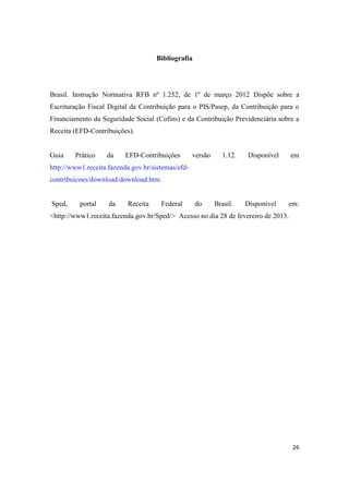 26
Bibliografia
Brasil. Instrução Normativa RFB nº 1.252, de 1º de março 2012 Dispõe sobre a
Escrituração Fiscal Digital da Contribuição para o PIS/Pasep, da Contribuição para o
Financiamento da Seguridade Social (Cofins) e da Contribuição Previdenciária sobre a
Receita (EFD-Contribuições).
Guia Prático da EFD-Contribuições versão 1.12. Disponível em
http://www1.receita.fazenda.gov.br/sistemas/efd-
contribuicoes/download/download.htm.
Sped, portal da Receita Federal do Brasil. Disponível em:
<http://www1.receita.fazenda.gov.br/Sped/> Acesso no dia 28 de fevereiro de 2013.
 