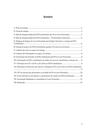 3
Sumário
1- Prazo de entrega ....................................................................................................................... 5
2- Forma de entrega ...................................................................................................................... 5
3- Data da obrigatoriedade da EFD-Contribuições das PJ no Lucro Presumido .......................... 5
4- Data da obrigatoriedade da EFD-Contribuições – PJ Instituições Financeiras ........................ 6
5- Mudança de Regime do Lucro Presumido para Simples Nacional e a entrega da EFD-
Contribuições ................................................................................................................................ 6
6- Entrega do arquivo da EFD-contribuições quando a PJ está sem movimento ......................... 7
7- Cadastro dos itens no arquivo de entrega ................................................................................. 7
8- Cadastro dos Participantes no arquivo de entrega .................................................................... 8
9- Escrituração das Entradas na EFD-contribuições pela PJ no Lucro Presumido....................... 8
10- Escrituração na EFD- contribuições de saídas em casos de transferência, remessas etc. ..... 8
11- Utilização dos CST´s do Pis e da Cofins na EFD-Contribuições........................................... 9
12- Informações de Receitas não sujeitas a tributação do Pis e da Cofins na EFD-Contribuições
....................................................................................................................................................... 9
13- CST de receitas que não pertence a atividade da PJ no Lucro Presumido ........................... 10
14- Como informam as devoluções e cancelamento de vendas na EFD-Contribuições............. 10
15- Escrituração Detalhada ou consolidada no Lucro Presumido .............................................. 11
16- Retificação............................................................................................................................ 12
 