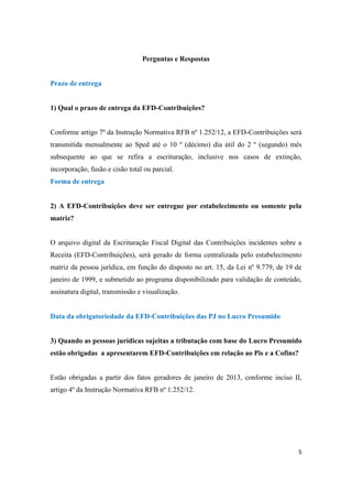 5
Perguntas e Respostas
Prazo de entrega
1) Qual o prazo de entrega da EFD-Contribuições?
Conforme artigo 7º da Instrução Normativa RFB nº 1.252/12, a EFD-Contribuições será
transmitida mensalmente ao Sped até o 10 º (décimo) dia útil do 2 º (segundo) mês
subsequente ao que se refira a escrituração, inclusive nos casos de extinção,
incorporação, fusão e cisão total ou parcial.
Forma de entrega
2) A EFD-Contribuições deve ser entregue por estabelecimento ou somente pela
matriz?
O arquivo digital da Escrituração Fiscal Digital das Contribuições incidentes sobre a
Receita (EFD-Contribuições), será gerado de forma centralizada pelo estabelecimento
matriz da pessoa jurídica, em função do disposto no art. 15, da Lei nº 9.779, de 19 de
janeiro de 1999, e submetido ao programa disponibilizado para validação de conteúdo,
assinatura digital, transmissão e visualização.
Data da obrigatoriedade da EFD-Contribuições das PJ no Lucro Presumido
3) Quando as pessoas jurídicas sujeitas a tributação com base do Lucro Presumido
estão obrigadas a apresentarem EFD-Contribuições em relação ao Pis e a Cofins?
Estão obrigadas a partir dos fatos geradores de janeiro de 2013, conforme inciso II,
artigo 4º da Instrução Normativa RFB nº 1.252/12.
 