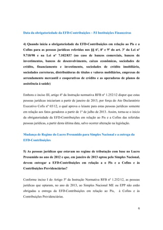 6
Data da obrigatoriedade da EFD-Contribuições – PJ Instituições Financeiras
4) Quando inicia a obrigatoriedade da EFD-Contribuições em relação ao Pis e a
Cofins para as pessoas jurídicas referidas nos §§ 6º, 8º e 9º do art. 3º da Lei nº
9.718/98 e na Lei nº 7.102/83? (no caso de bancos comerciais, bancos de
investimentos, bancos de desenvolvimento, caixas econômicas, sociedades de
crédito, financiamento e investimento, sociedades de crédito imobiliário,
sociedades corretoras, distribuidoras de títulos e valores mobiliários, empresas de
arrendamento mercantil e cooperativas de crédito e as operadoras de planos de
assistência à saúde)
Embora o inciso III, artigo 4º da Instrução normativa RFB nº 1.252/12 dispor que estas
pessoas jurídicas iniciariam a partir de janeiro de 2013, por força do Ato Declaratório
Executivo Cofis nº 65/12, o qual aprova o leiaute para estas pessoas jurídicas somente
em relação aos fatos geradores a partir de 1º de julho de 2013. Assim, torna-se o inicio
da obrigatoriedade da EFD-Contribuições em relação ao Pis e a Cofins das referidas
pessoas jurídicas, a partir desta última data, salvo ocorrer alteração na legislação.
Mudança de Regime do Lucro Presumido para Simples Nacional e a entrega da
EFD-Contribuições
5) As pessoas jurídicas que estavam no regime de tributação com base no Lucro
Presumido no ano de 2012 e que, em janeiro de 2013 optou pelo Simples Nacional,
devem entregar a EFD-Contribuições em relação a o Pis e a Cofins e às
Contribuições Previdenciárias?
Conforme inciso I do Artigo 5º da Instrução Normativa RFB nº 1.252/12, as pessoas
jurídicas que optaram, no ano de 2013, ao Simples Nacional ME ou EPP não estão
obrigadas a entrega da EFD-Contribuições em relação ao Pis, à Cofins e às
Contribuições Previdenciárias.
 