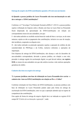 7
Entrega do arquivo da EFD-contribuições quando a PJ está sem movimento
6) Quando a pessoa jurídica do Lucro Presumido não tem movimentação no mês
deve entregar a EFD-Contribuições?
Conforme o § 7º do artigo 5º da Instrução Normativa RFB nº 1.252/12, a pessoa jurídica
sujeita à tributação do Imposto sobre a Renda com base no Lucro Real ou Presumido
ficará dispensada da apresentação da EFD-Contribuições em relação aos
correspondentes meses do ano-calendário, em que:
I - não tenha auferido ou recebido receita bruta da venda de bens e serviços, ou de outra
natureza, sujeita ou não ao pagamento das contribuições, inclusive no caso de isenção,
não incidência, suspensão ou alíquota zero;
II - não tenha realizado ou praticado operações sujeitas a apuração de créditos da não
cumulatividade do PIS/Pasep e da Cofins, inclusive referentes a operações de
importação.
Esta dispensa de entrega da EFD-Contribuições, não alcança o mês de dezembro do
ano-calendário correspondente, devendo a pessoa jurídica, em relação a esse mês,
proceder à entrega regular da escrituração digital, na qual deverá indicar, no registro
0120, os meses do ano-calendário em que não auferiu receitas e não realizou operações
geradoras de crédito.
Cadastro dos itens no arquivo de entrega
7) A pessoas jurídicas com base de tributação no Lucro Presumido deve enviar o
cadastro dos itens na EFD-Contribuições em relação ao Pis e a Cofins?
Conforme orientação do Guia Prático da EFD-Contribuições, as pessoas jurídicas com
base de tributação no Lucro Presumido podem optar pela forma de entrega da
escrituração da EFD-Contribuições, uma vez que a apuração adotada seja no regime de
competência das contribuições.
Esta opção de forma de entrega do arquivo digital deve ser indicada no registro 0110
campo 04 “Critério de escrituração e apuração”, onde:
 