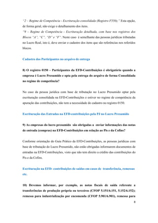 8
“2 – Regime de Competência - Escrituração consolidada (Registro F550);”.Esta opção,
de forma geral, não exige o detalhamento dos itens.
“9 – Regime de Competência - Escrituração detalhada, com base nos registros dos
Blocos “A”, “C”, “D” e “F”. Neste caso é semelhante das pessoas jurídicas tributadas
no Lucro Real, isto é, deve enviar o cadastro dos itens que são referências nos referidos
blocos.
Cadastro dos Participantes no arquivo de entrega
8) O registro 0150 – Participantes da EFD-Contribuições é obrigatório quando a
empresa é Lucro Presumido e opta pela entrega do arquivo de forma Consolidada
no regime de competência?
No caso da pessoa jurídica com base de tributação no Lucro Presumido optar pela
escrituração consolidada na EFD-Contribuições e estiver no regime de competência da
apuração das contribuições, não tem a necessidade do cadastro no registro 0150.
Escrituração das Entradas na EFD-contribuições pela PJ no Lucro Presumido
9) As empresas do lucro presumido são obrigadas a enviar informações das notas
de entrada (compras) na EFD-Contribuições em relação ao Pis e da Cofins?
Conforme orientação do Guia Prático da EFD-Contribuições, as pessoas jurídicas com
base de tributação do Lucro Presumido, não estão obrigadas informarem documentos de
entradas na EFD-Contribuições, visto que não tem direito a crédito das contribuições do
Pis e da Cofins.
Escrituração na EFD- contribuições de saídas em casos de transferência, remessas
etc.
10) Devemos informar, por exemplo, as notas fiscais de saída referente a
transferências de produção própria ou terceiros (CFOP 5.151/6.151, 5.152/6.152);
remessa para industrialização por encomenda (CFOP 5.901/6.901), remessa para
 