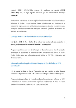 9
conserto (CFOP 5.915/6.9150), remessa de vasilhame ou sacaria (CFOP
5.920/6.920); etc., ou seja, aquelas remessas que não caracterizam transação
comercial?
No tocante às notas fiscais de saída, só precisam ser relacionados os documentos fiscais
referentes a receitas. Os documentos fiscais representativos de transferência de
mercadorias e produtos entre estabelecimentos da pessoa jurídica, bem como outras
operações que não se caracterizam transações comerciais (geradores de receitas) não
precisam ser escrituradas.
Utilização dos CST´s do Pis e da Cofins na EFD-Contribuições
11) Qual o CST do Pis e Cofins devo utilizar na escrituração das entradas de
pessoa jurídica no Lucro Presumido na EFD-Contribuições?
As pessoas jurídicas com base de tributação no Lucro Presumido não são obrigadas
informarem os documentos de entradas na EFD-Contribuições em relação ao Pis e a
Cofins. Porém, caso seja informados deverão utilizar o CST 70 - “Operações sem
direito a crédito”.
Informações de Receitas não sujeitas a tributação do Pis e da Cofins na EFD-
Contribuições
12) A pessoa jurídica no Lucro Presumido que tem receitas no mês isentas,
suspenso e alíquota zero do Pis e da Cofins deve entregar a EFD-Contribuições?
A pessoa jurídica com base de tributação no Lucro Presumido deve informar na EFD-
Contribuições as receitas, ainda que não sujeitas as contribuições do Pis e da Cofins,
conforme orientação do Guia Prática da EFD-Contribuições.
 