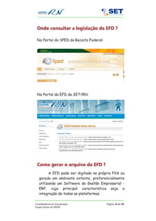 Onde consultar a legislação da EFD ?

 No Portal do SPED da Receita Federal:




 No Portal da EFD da SET/RN:




 Como gerar o arquivo da EFD ?
         A EFD pode ser digitada no próprio PVA ou
   gerada em ambiente externo, preferencialmente
   utilizando um Software de Gestão Empresarial -
   ERP, cuja principal característica seja a
   integração de todas as plataformas.

Coordenadoria de Fiscalização            Página 14 de 28
Grupo Gestor do SPED
 