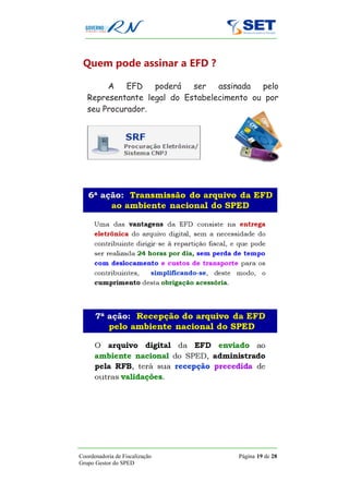 Quem pode assinar a EFD ?

        A    EFD   poderá   ser   assinada  pelo
   Representante legal do Estabelecimento ou por
   seu Procurador.




Coordenadoria de Fiscalização         Página 19 de 28
Grupo Gestor do SPED
 