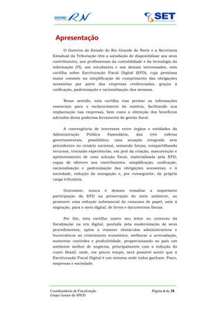 Apresentação
        O Governo do Estado do Rio Grande do Norte e a Secretaria
 Estadual da Tributação têm a satisfação de disponibilizar aos seus
 contribuintes, aos profissionais da contabilidade e da tecnologia da
 informação (TI), aos estudantes e aos demais interessados, esta
 cartilha sobre Escrituração Fiscal Digital (EFD), cuja premissa
 maior consiste na simplificação do cumprimento das obrigações
 acessórias    por    parte     das   empresas      credenciadas,        graças    à
 unificação, padronização e racionalização das mesmas.


        Nesse sentido, esta cartilha visa prestar as informações
 essenciais para o esclarecimento da matéria, facilitando sua
 implantação nas empresas, bem como a obtenção dos benefícios
 advindos desta poderosa ferramenta de gestão fiscal.


        A convergência de interesses entre órgãos e entidades da
 Administração        Pública         Fazendária,      das       três      esferas
 governamentais,       possibilitou      uma     atuação        integrada     sem
 precedentes no cenário nacional, somando forças, compartilhando
 recursos, trocando experiências, em prol da criação, manutenção e
 aprimoramento de uma solução fiscal, materializada pela EFD,
 capaz de oferecer aos contribuintes: simplificação, unificação,
 racionalização e padronização das obrigações acessórias; e à
 sociedade, redução da sonegação e, por conseguinte, da própria
 carga tributária.


        Outrossim,      nunca     é     demais      ressaltar    a      importante
 participação da EFD na preservação do meio ambiente, ao
 promover uma redução substancial do consumo de papel, ante à
 migração, para o meio digital, de livros e documentos fiscais.


        Por fim, esta cartilha insere seu leitor no universo da
 fiscalização na era digital, pautada pela modernização de seus
 procedimentos, aptos a remover obstáculos administrativos e
 burocráticos ao crescimento econômico, melhorar a arrecadação,
 aumentar controles e produtividade, proporcionando ao país um
 ambiente melhor de negócios, principalmente com a redução do
 custo Brasil, onde, em pouco tempo, será possível sentir que a
 Escrituração Fiscal Digital é um sistema onde todos ganham: Fisco,
 empresas e sociedade.




Coordenadoria de Fiscalização                                     Página 6 de 28
Grupo Gestor do SPED
 