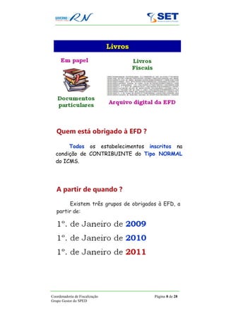 Quem está obrigado à EFD ?

       Todos os estabelecimentos inscritos na
  condição de CONTRIBUINTE do Tipo NORMAL
  do ICMS.




   A partir de quando ?

         Existem três grupos de obrigados à EFD, a
   partir de:




Coordenadoria de Fiscalização           Página 8 de 28
Grupo Gestor do SPED
 
