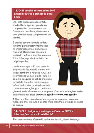 13. O EI precisa ter um contador?
        Existem outras obrigações para
        o EI?
      O EI está dispensado da contabi-
      lidade. Deve, apenas, guardar os
      comprovantes das suas compras.
      Caso emita nota fiscal, deverá tam-
      bém guardar esses comprovantes de
      vendas.

      É preciso ter um controle do fatu-
      ramento para prestar informações
      na Declaração Anual do Simples
      Nacional (Dasn). Esse controle é
      realizado de forma simples, em uma
      única folha, e poderá ser feito de
      próprio punho.

      Lembramos que o EI que possuir
      empregado legalizado deverá en-
      tregar também a Relação Anual de
      Informações Sociais (Rais). Trata-se
      de uma pesquisa anual do mercado
      formal de trabalho brasileiro que
      reúne dados dos funcionários, tais
      como remuneração, grau de instru-
      ção e tipo de vínculo com a empresa. Outras informações estão
      disponíveis nos sites www.rais.gov.br e www.mte.gov.br
      A Dasn e a Rais deverão ser entregues sempre nos primeiros
      meses do ano. Procure o Sebrae mais próximo e atualize-se sobre
      os prazos.

        14. O EI é obrigado a entregar a Guia do FGTS e
        informações para a Previdência?
      Sim, mensalmente. Caso o EI tenha funcionário, deverá entregar

10   Cartilha do Empreendedor Individual
 