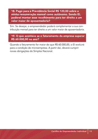 18. Pago para a Previdência Social R$ 120,00 sobre a
 minha remuneração mensal como autônomo. Sendo EI,
 poderei manter esse recolhimento para ter direito a um
 valor maior de aposentadoria?
Sim. Se desejar, o empreendedor poderá complementar a sua con-
tribuição mensal para ter direito a um valor maior de aposentadoria.

 19. O que acontece se o faturamento da empresa superar
 R$ 60.000,00 no ano?
Quando o faturamento for maior do que R$ 60.000,00, o EI evoluirá
para a condição de microempresa. A partir daí, deverá cumprir
novas obrigações do Simples Nacional.




                                     Cartilha do Empreendedor Individual   13
 