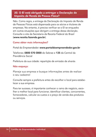 20. O EI está obrigado a entregar a Declaração de
        Imposto de Renda de Pessoa Física?
      Não. Como regra, a entrega da Declaração do Imposto de Renda
      de Pessoas Físicas está dispensada para os sócios e titulares de
      empresas. No entanto, é preciso verificar se o EI se enquadra
      em outras situações que obrigam a entrega dessa declarção.
      Consulte o site da Secretaria da Receita Federal do Brasil
      (www.receita.fazenda.gov.br).

      Como obter mais informações?

      Portal do Empreendedor: www.portaldoempreendedor.gov.br

      Telefones: 0800 570 0800 do Sebrae e 135 da Central da
      Previdência Social

      Prefeitura da sua cidade: repartição de emissão de alvarás

      Não esqueça:

      Planeje sua empresa e busque informações antes de realizar
      o seu cadastro!

      Consulte sempre a prefeitura antes de escolher o local para estabe-
      lecer a sua empresa.

      Para ter sucesso, é importante conhecer o ramo de negócio, esco-
      lher o melhor local para funcionar, identificar clientes, concorrentes,
      fornecedores, calcular os custos e o preço de venda dos produtos
      ou serviços.




14   Cartilha do Empreendedor Individual
 