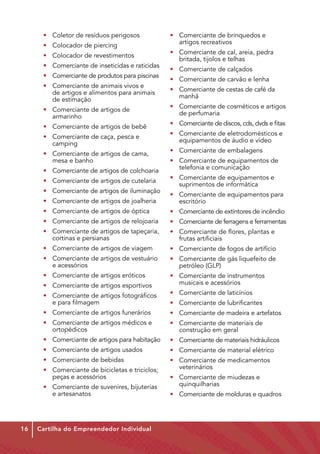 • 	 Coletor de resíduos perigosos                • 	 Comerciante de brinquedos e           	
                                                       	 artigos recreativos
      • 	 Colocador de piercing
                                                       • 	 Comerciante de cal, areia, pedra           	
      • 	 Colocador de revestimentos
                                                       	 britada, tijolos e telhas
      • 	 Comerciante de inseticidas e raticidas
                                                       • 	 Comerciante de calçados
      • 	 Comerciante de produtos para piscinas
                                                       •	 Comerciante de carvão e lenha
      • 	 Comerciante de animais vivos e     	
                                                       • 	 Comerciante de cestas de café da           	
      	 de artigos e alimentos para animais 	
                                                       	manhã
      	 de estimação
                                                       • 	 Comerciante de cosméticos e artigos 	
      • 	 Comerciante de artigos de           	
                                                       	 de perfumaria
      	armarinho
                                                       • 	 Comerciante de discos, cds, dvds e fitas
      • 	 Comerciante de artigos de bebê
                                                       • 	 Comerciante de eletrodomésticos e 	
      • 	 Comerciante de caça, pesca e         	
                                                       	 equipamentos de áudio e vídeo
      	camping
                                                       •	 Comerciante de embalagens
      • 	 Comerciante de artigos de cama,          	
      	 mesa e banho                                   • 	 Comerciante de equipamentos de 	
                                                       	 telefonia e comunicação
      • 	 Comerciante de artigos de colchoaria
                                                       • 	 Comerciante de equipamentos e         	
      • 	 Comerciante de artigos de cutelaria
                                                       	 suprimentos de informática
      • 	 Comerciante de artigos de iluminação
                                                       • 	 Comerciante de equipamentos para 	
      • 	 Comerciante de artigos de joalheria          	escritório
      •	 Comerciante de artigos de óptica              • 	 Comerciante de extintores de incêndio
      •	 Comerciante de artigos de relojoaria          • 	 Comerciante de ferragens e ferramentas
      •	 Comerciante de artigos de tapeçaria, 	        • 	 Comerciante de flores, plantas e           	
      	 cortinas e persianas                           	 frutas artificiais
      •	 Comerciante de artigos de viagem              • 	 Comerciante de fogos de artifício
      •	 Comerciante de artigos de vestuário 	         • 	 Comerciante de gás liquefeito de 	
      	 e acessórios                                   	 petróleo (GLP)
      •	 Comerciante de artigos eróticos               • 	 Comerciante de instrumentos           	
      •	 Comerciante de artigos esportivos             	 musicais e acessórios

      • 	 Comerciante de artigos fotográficos 	        •	 Comerciante de laticínios
      	 e para filmagem                                •	 Comerciante de lubrificantes
      • 	 Comerciante de artigos funerários            •	 Comerciante de madeira e artefatos
      • 	 Comerciante de artigos médicos e 	           • 	 Comerciante de materiais de           	
      	ortopédicos                                     	 construção em geral
      • 	 Comerciante de artigos para habitação        •	 Comerciante de materiais hidráulicos
      • 	 Comerciante de artigos usados                • 	 Comerciante de material elétrico
      • 	 Comerciante de bebidas                       • 	 Comerciante de medicamentos 		
      • 	 Comerciante de bicicletas e triciclos; 	     	veterinários
      	 peças e acessórios                             • 	 Comerciante de miudezas e 		
      • 	 Comerciante de suvenires, bijuterias 	       	quinquilharias
      	 e artesanatos                                  • 	 Comerciante de molduras e quadros




16   Cartilha do Empreendedor Individual
 