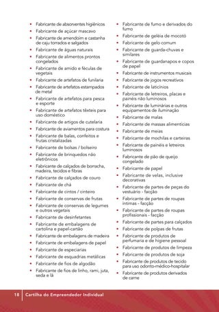 • 	 Fabricante de absorventes higiênicos           • 	 Fabricante de fumo e derivados do 	
      • 	 Fabricante de açúcar mascavo                   	fumo

      • 	 Fabricante de amendoim e castanha	             • 	 Fabricante de geléia de mocotó
      	 de caju torrados e salgados                      • 	 Fabricante de gelo comum
      • 	 Fabricante de águas naturais                   • 	 Fabricante de guarda-chuvas e         	
      • 	 Fabricante de alimentos prontos        	       	similares
      	congelados                                        • 	 Fabricante de guardanapos e copos 	
      • 	 Fabricante de amido e féculas de 	         	   	 de papel
          vegetais                                       • 	 Fabricante de instrumentos musicais
      • 	 Fabricante de artefatos de funilaria           • 	 Fabricante de jogos recreativos
      • 	 Fabricante de artefatos estampados	 	          • 	 Fabricante de laticínios
          de metal
                                                         • 	 Fabricante de letreiros, placas e         	
      • 	 Fabricante de artefatos para pesca 	           	 painéis não luminosos
      	 e esporte
                                                         • 	 Fabricante de luminárias e outros     	
      • 	 Fabricante de artefatos têxteis para 	         	 equipamentos de iluminação
          uso doméstico
                                                         • 	 Fabricante de malas
      • 	 Fabricante de artigos de cutelaria
                                                         • 	 Fabricante de massas alimentícias
      • 	 Fabricante de aviamentos para costura
                                                         • 	 Fabricante de meias
      • 	 Fabricante de balas, confeitos e       	
                                                         • 	 Fabricante de mochilas e carteiras
      	 frutas cristalizadas
                                                         • 	 Fabricante de painéis e letreiros     	
      • 	 Fabricante de bolsas / bolseiro
                                                         	luminosos
      • 	 Fabricante de brinquedos não           	
                                                         • 	 Fabricante de pão de queijo           	
      	eletrônicos
                                                         	congelado
      • 	 Fabricante de calçados de borracha,	
                                                         • 	 Fabricante de papel
          madeira, tecidos e fibras
                                                         • 	 Fabricante de velas, inclusive 		
      • 	 Fabricante de calçados de couro
                                                         	decorativas
      • 	 Fabricante de chá
                                                         • 	 Fabricante de partes de peças do	             	
      • 	 Fabricante de cintos / cinteiro                    vestuário - facção
      • 	 Fabricante de conservas de frutas              • 	 Fabricante de partes de roupas 	 	
      • 	 Fabricante de conservas de legumes	                íntimas - facção
      	 e outros vegetais                                • 	 Fabricante de partes de roupas        	
      • 	 Fabricante de desinfetantes                    	 profissionais - facção

      • 	 Fabricante de embalagens de 		                 • 	 Fabricante de partes para calçados
      	 cartolina e papel-cartão                         • 	 Fabricante de polpas de frutas
      • 	 Fabricante de embalagens de madeira            • 	 Fabricante de produtos de            	
      • 	 Fabricante de embalagens de papel              	 perfumaria e de higiene pessoal

      • 	 Fabricante de especiarias                      • 	 Fabricante de produtos de limpeza

      • 	 Fabricante de esquadrias metálicas             • 	 Fabricante de produtos de soja

      • 	 Fabricante de fios de algodão                  • 	 Fabricante de produtos de tecido 	
                                                         	 para uso odonto-médico-hospitalar
      • 	 Fabricante de fios de linho, rami, juta,	
      	 seda e lã                                        • 	 Fabricante de produtos derivados      	
                                                         	 de carne


18   Cartilha do Empreendedor Individual
 