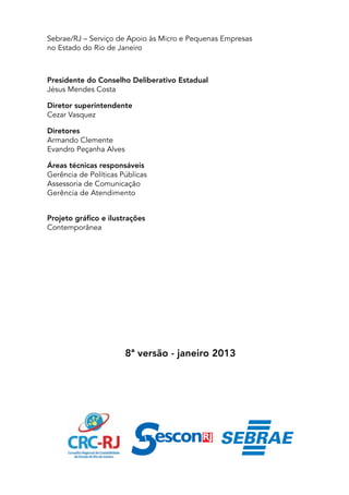 Sebrae/RJ – Serviço de Apoio às Micro e Pequenas Empresas
no Estado do Rio de Janeiro



Presidente do Conselho Deliberativo Estadual
Jésus Mendes Costa

Diretor superintendente
Cezar Vasquez

Diretores
Armando Clemente
Evandro Peçanha Alves

Áreas técnicas responsáveis
Gerência de Políticas Públicas
Assessoria de Comunicação
Gerência de Atendimento


Projeto gráfico e ilustrações
Contemporânea




                        8ª versão - janeiro 2013
 