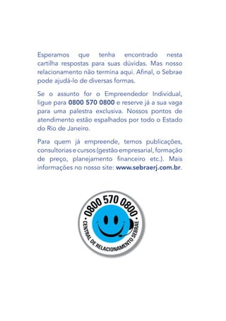 Esperamos que tenha encontrado nesta
cartilha respostas para suas dúvidas. Mas nosso
relacionamento não termina aqui. Afinal, o Sebrae
pode ajudá-lo de diversas formas.

Se o assunto for o Empreendedor Individual,
ligue para 0800 570 0800 e reserve já a sua vaga
para uma palestra exclusiva. Nossos pontos de
atendimento estão espalhados por todo o Estado
do Rio de Janeiro.

Para quem já empreende, temos publicações,
consultorias e cursos (gestão empresarial, formação
de preço, planejamento financeiro etc.). Mais
informações no nosso site: www.sebraerj.com.br.
 