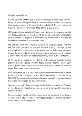Caro empreendedor,

É com grande prazer que o Sebrae entrega a você esta cartilha.
Nosso objetivo é simples: levar ao maior número possível de pessoas
informações sobre o Empreendedor Individual (EI), um marco na
história empresarial brasileira. Mas, afinal, o que é o EI?

O Empreendedor Individual é uma nova categoria de empresa, criada
em 2008. Agora, quem fatura até R$ 60 mil por ano pode se legalizar
gratuitamente. O objetivo é dar cidadania empresarial a milhões de
brasileiros que vivem na informalidade.

Na prática, abrir uma empresa garante ao empreendedor registro
no Cadastro Nacional da Pessoa Jurídica (CNPJ). Ou seja, quem
é formalizado, pode emitir nota, participar de licitações, comprar
direto de fornecedores, ampliar prazos para pagamentos e receber
a mercadoria na porta do estabelecimento, entre outras vantagens.

O EI também passa a ter direito a benefícios previdenciários
(aposentadoria, licença maternidade, auxílio doença etc.). Com
CNPJ, pode abrir conta empresarial e acessar linhas de crédito
específicas, com juros mais baixos.

Para se manter legal, a única coisa que o empreendedor deve pagar
é um valor fixo, mensal, de R$ 34,90 (comércio ou indústria) ou
R$ 38,90 (prestação de serviços). As taxas sofrerão reajustes anuais,
baseados na correção do salário mínimo.

Seja um empresário! Agora ficou mais fácil abrir um negócio. Chegou
a vez de quem trabalha por conta própria conquistar direitos e
oportunidades.

Se você gostar desta cartilha, empreste-a para amigos e familiares.
Ajude-nos a multiplicar estas informações. Elas são valiosas e podem
mudar a vida de muita gente.
 