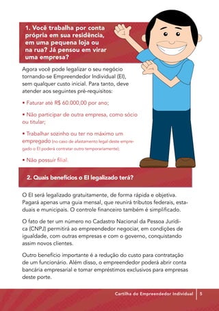 1. Você trabalha por conta
 própria em sua residência,
 em uma pequena loja ou
 na rua? Já pensou em virar
 uma empresa?
Agora você pode legalizar o seu negócio
tornando-se Empreendedor Individual (EI),
sem qualquer custo inicial. Para tanto, deve
atender aos seguintes pré-requisitos:

• Faturar até R$ 60.000,00 por ano;

• Não participar de outra empresa, como sócio
ou titular;

• Trabalhar sozinho ou ter no máximo um
empregado (no caso de afastamento legal deste empre-
gado o EI poderá contratar outro temporariamente);

• Não possuir filial.


  2. Quais benefícios o EI legalizado terá?

O EI será legalizado gratuitamente, de forma rápida e objetiva.
Pagará apenas uma guia mensal, que reunirá tributos federais, esta-
duais e municipais. O controle financeiro também é simplificado.

O fato de ter um número no Cadastro Nacional da Pessoa Jurídi-
ca (CNPJ) permitirá ao empreendedor negociar, em condições de
igualdade, com outras empresas e com o governo, conquistando
assim novos clientes.

Outro benefício importante é a redução do custo para contratação
de um funcionário. Além disso, o empreendedor poderá abrir conta
bancária empresarial e tomar empréstimos exclusivos para empresas
deste porte.

                                               Cartilha do Empreendedor Individual   5
 