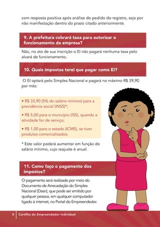 com resposta positiva após análise do pedido do registro, seja por
     não manifestação dentro do prazo citado anteriormente.


       9. A prefeitura cobrará taxa para autorizar o
       funcionamento da empresa?
     Não, no ato de sua inscrição o EI não pagará nenhuma taxa pelo
     alvará de funcionamento.


       10. Quais impostos terei que pagar como EI?

     O EI optará pelo Simples Nacional e pagará no máxi­ o R$ 39,90
                                                       m
     por mês:


     • R$ 33,90 (5% do salário mínimo) para a
     previdência social (INSS)*;

     • R$ 5,00 para o município (ISS), quando a
     atividade for de serviço;

     • R$ 1,00 para o estado (ICMS), se tiver
     produtos comercializados.

     * Este valor poderá aumentar em função do
     salário mínimo, cujo reajuste é anual.



       11. Como faço o pagamento dos
       impostos?
     O pagamento será realizado por meio do
     Documento de Arrecadação do Simples
     Nacional (Dasn), que pode ser emitido por
     qualquer pessoa, em qualquer computador
     ligado à internet, no Portal do Empreendedor.


8   Cartilha do Empreendedor Individual
 
