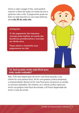 Como o valor a pagar é fixo, você poderá
imprimir o Dasn de todos os meses do ano e
quitá-los mês a mês. O pagamento pode ser
feito na rede bancária ou nas casas lotéricas
até o dia 20 de cada mês.



 ATENÇÃO!

 O não pagamento dos impostos
 mensais pode implicar em perda dos
 benefícios previdenciários e inscrição
 em dívida ativa.

 Fique atento e mantenha seus
 pagamentos em dia!




 12. Será preciso emitir nota fiscal para
 toda venda realizada?
Não. O EI está dispensado de emitir nota fiscal quando o seu
cliente for uma pessoa física. Se for uma pessoa jurídica (empresa),
o empreendedor deverá emitir nota fiscal para comprovar as vendas
ou serviços realizados. No entanto, se o cliente jurídico optar por
emitir sua própria nota fiscal de entrada, o EI ficará dispensado de
emitir a nota de venda.




                                     Cartilha do Empreendedor Individual   9
 