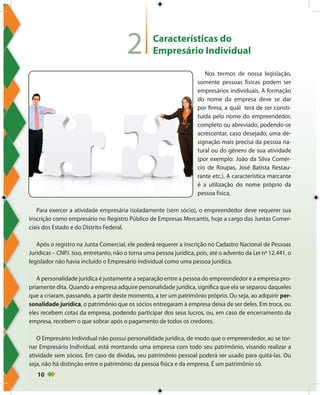 10
Características do
Empresário Individual
Nos termos de nossa legislação,
somente pessoas físicas podem ser
empresários individuais. A formação
do nome da empresa deve se dar
por firma, a qual terá de ser consti-
tuída pelo nome do empreendedor,
completo ou abreviado, podendo-se
acrescentar, caso desejado, uma de-
signação mais precisa da pessoa na-
tural ou do gênero de sua atividade
(por exemplo: João da Silva Comér-
cio de Roupas, José Batista Restau-
rante etc.). A característica marcante
é a utilização do nome próprio da
pessoa física.
Para exercer a atividade empresária isoladamente (sem sócio), o empreendedor deve requerer sua
inscrição como empresário no Registro Público de Empresas Mercantis, hoje a cargo das Juntas Comer-
ciais dos Estado e do Distrito Federal.
Após o registro na Junta Comercial, ele poderá requerer a inscrição no Cadastro Nacional de Pessoas
Jurídicas – CNPJ. Isso, entretanto, não o torna uma pessoa jurídica, pois, até o advento da Lei nº 12.441, o
legislador não havia incluído o Empresário Individual como uma pessoa jurídica.
A personalidade jurídica é justamente a separação entre a pessoa do empreendedor e a empresa pro-
priamente dita. Quando a empresa adquire personalidade jurídica, significa que ela se separou daqueles
que a criaram, passando, a partir deste momento, a ter um patrimônio próprio. Ou seja, ao adquirir per-
sonalidade jurídica, o patrimônio que os sócios entregaram à empresa deixa de ser deles. Em troca, ou
eles recebem cotas da empresa, podendo participar dos seus lucros, ou, em caso de encerramento da
empresa, recebem o que sobrar após o pagamento de todos os credores.
O Empresário Individual não possui personalidade jurídica, de modo que o empreendedor, ao se tor-
nar Empresário Individual, está montando uma empresa com todo seu patrimônio, visando realizar a
atividade sem sócios. Em caso de dívidas, seu patrimônio pessoal poderá ser usado para quitá-las. Ou
seja, não há distinção entre o patrimônio da pessoa física e da empresa. É um patrimônio só.
2
 