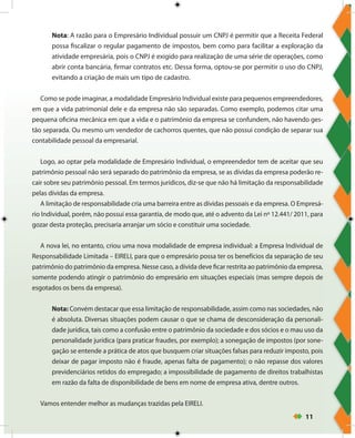 11
Nota: A razão para o Empresário Individual possuir um CNPJ é permitir que a Receita Federal
possa fiscalizar o regular pagamento de impostos, bem como para facilitar a exploração da
atividade empresária, pois o CNPJ é exigido para realização de uma série de operações, como
abrir conta bancária, firmar contratos etc. Dessa forma, optou-se por permitir o uso do CNPJ,
evitando a criação de mais um tipo de cadastro.
Como se pode imaginar, a modalidade Empresário Individual existe para pequenos empreendedores,
em que a vida patrimonial dele e da empresa não são separadas. Como exemplo, podemos citar uma
pequena oficina mecânica em que a vida e o patrimônio da empresa se confundem, não havendo ges-
tão separada. Ou mesmo um vendedor de cachorros quentes, que não possui condição de separar sua
contabilidade pessoal da empresarial.
Logo, ao optar pela modalidade de Empresário Individual, o empreendedor tem de aceitar que seu
patrimônio pessoal não será separado do patrimônio da empresa, se as dívidas da empresa poderão re-
cair sobre seu patrimônio pessoal. Em termos jurídicos, diz-se que não há limitação da responsabilidade
pelas dívidas da empresa.
A limitação de responsabilidade cria uma barreira entre as dívidas pessoais e da empresa. O Empresá-
rio Individual, porém, não possui essa garantia, de modo que, até o advento da Lei nº 12.441/ 2011, para
gozar desta proteção, precisaria arranjar um sócio e constituir uma sociedade.
A nova lei, no entanto, criou uma nova modalidade de empresa individual: a Empresa Individual de
Responsabilidade Limitada – EIRELI, para que o empresário possa ter os benefícios da separação de seu
patrimônio do patrimônio da empresa. Nesse caso, a dívida deve ficar restrita ao patrimônio da empresa,
somente podendo atingir o patrimônio do empresário em situações especiais (mas sempre depois de
esgotados os bens da empresa).
Nota: Convém destacar que essa limitação de responsabilidade, assim como nas sociedades, não
é absoluta. Diversas situações podem causar o que se chama de desconsideração da personali-
dade jurídica, tais como a confusão entre o patrimônio da sociedade e dos sócios e o mau uso da
personalidade jurídica (para praticar fraudes, por exemplo); a sonegação de impostos (por sone-
gação se entende a prática de atos que busquem criar situações falsas para reduzir imposto, pois
deixar de pagar imposto não é fraude, apenas falta de pagamento); o não repasse dos valores
previdenciários retidos do empregado; a impossibilidade de pagamento de direitos trabalhistas
em razão da falta de disponibilidade de bens em nome de empresa ativa, dentre outros.
Vamos entender melhor as mudanças trazidas pela EIRELI.
 