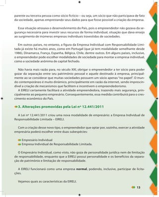 13
parente ou terceira pessoa como sócio fictício – ou seja, um sócio que não participava de fato
da sociedade, apenas emprestando seus dados para que fosse possível a criação da empresa.
Essa situação atrasava o desenvolvimento do País, pois o empreendedor não gozava da se-
gurança necessária para investir seus recursos de forma individual, situação que dava ensejo
ao surgimento de inúmeras empresas individuais travestidas de sociedades.
Em outros países, no entanto, a figura da Empresa Individual com Responsabilidade Limi-
tada já existe há muitos anos, como em Portugal (que já tem modalidade semelhante desde
1986), Dinamarca, França, Espanha, Bélgica, Chile, dentre outros. Em alguns países, inclusive,
o empreendedor pode escolher modalidades de sociedade para montar a empresa individual,
como a sociedade anônima de capital fechado.
Não havia mais razão para, no século XXI, obrigar o empreendedor a ter sócio para poder
gozar da separação entre seu patrimônio pessoal e aquele destinado à empresa, principal-
mente ao se considerar que muitas sociedades possuem um sócio apenas “no papel”. O mun-
do contemporâneo é muito dinâmico, principalmente em razão da internet, sendo imprescin-
dível a criação de mecanismos que facilitem e incentivem o empreendedorismo.
A EIRELI certamente facilitará a atividade empreendedora, trazendo mais segurança, prin-
cipalmente ao pequeno empresário. Consequentemente, essa medida contribuirá para o cres-
cimento econômico do País.
3. Alterações promovidas pela Lei nº 12.441/2011
A Lei nº 12.441/2011 criou uma nova modalidade de empresário: a Empresa Individual de
Responsabilidade Limitada – EIRELI.
Com a criação desse novo tipo, o empreendedor que optar por, sozinho, exercer a atividade
empresária poderá escolher entre duas subespécies:
Empresário Individual
Empresa Individual de Responsabilidade Limitada.
O Empresário Individual, como visto, não goza de personalidade jurídica nem de limitação
de responsabilidade, enquanto que a EIRELI possui personalidade e os benefícios da separa-
ção de patrimônio e limitação de responsabilidade.
A EIRELI funcionará como uma empresa normal, podendo, inclusive, participar de licita-
ções.
Vejamos quais as características da EIRELI.
 