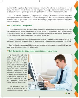15
ou quando for expedida alguma norma sobre o assunto. No entanto, na ausência de normas
a respeito, é muito provável que não seja exigida a atualização de valor a cada aumento do
salário-mínimo, mas apenas que o valor respeite o limite no momento da constituição.
O § 1º do art. 980-A do Código Civil prevê que a formação do nome da empresa individual
deverá conter a expressão EIRELI após a firma (nome próprio do sócio) ou denominação (nome
fantasia). Note-se que a EIRELI pode utilizar denominação, enquanto o Empresário Individual
deve usar apenas a firma.
3.2. Uma EIRELI por pessoa
Outro impeditivo trazido pelo legislador para evitar abuso da EIRELI é a utilização de ape-
nas uma EIRELI por pessoa. Nos termos do §2º do art. 980-A, do Código Civil, a pessoa natural
que constituir uma EIRELI, só poderá ter uma empresa dessa modalidade. Assim como no Em-
presário Individual, somente pode ter EIRELI uma pessoa física.
Dessa forma, caso o empreendedor queira se dedicar a outra atividade, deverá buscar um
sócio para constituir uma sociedade ou requerer uma inscrição como Empresário Individual.
Caso queira abrir uma nova EIRELI, precisará, antes, encerrar regularmente a EIRELI que pos-
suía, para, só então, requerer nova inscrição.
3.3. Concentração das quotas nas mãos num único sócio
No Brasil, até o advento
da Lei nº 12.441/2011, havia
apenas dois casos em que
se podia ter uma socieda-
de com um único sócio. São
eles: (a) subsidiária integral
(situação em que todas as
ações de uma sociedade
anônima pertencem a uma
sociedade brasileira); e (b)
quando uma sociedade per-
manecia com apenas um só-
cio pelo prazo de 180 dias,
até conseguir outro, sob
pena de ter de se dissolver.
Com a nova lei, para fa-
cilitar a transformação, o
legislador previu que a con-
 