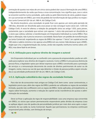 16
centração de quotas nas mãos de um único sócio poderá dar causa à formação de uma EIRELI,
independentemente da razão que levou a essa concentração. Isso significa que, caso o sócio
se encontre sozinho numa sociedade, pela saída ou pelo falecimento de sócio, poderá reque-
rer sua conversão em EIRELI, por meio de pedido de transformação de tipo jurídico na respec-
tiva Junta Comercial (§3º do art. 980-A, do Código Civil).
No direito brasileiro, uma sociedade só pode ficar com apenas um sócio pelo período de
180 dias, devendo ser dissolvida após esse prazo se não conseguir outro sócio (art. 1.033 do
Código Civil). A nova lei alterou a redação do parágrafo único ao artigo 1.033, para prever,
justamente, que a sociedade que estiver com apenas 1 sócio não precisará ser dissolvida se
o sócio que sobrou solicitar a transformação em Empresário Individual ou numa EIRELI. Para
fazer a alteração, não é preciso encerrar a sociedade. Basta fazer um pedido de transformação
na Junta Comercial, respeitando as regras da EIRELI (ter apenas 1 “sócio”; ter capital acima de
100 vezes o salário-mínimo; e ter apenas uma EIRELI em seu nome). Vale destacar que o DNRC,
órgão que cria a regulamentação das Juntas, ainda não expediu nenhuma norma sobre a EI-
RELI, mas deve fazê-lo em breve.
3.4. Utilização para explorar direito de imagem e autoral
Um Empresário Individual, por se confundir com a pessoa do empreendedor, podia ser utili-
zado para explorar seus direitos de imagem e autorais. Como a EIRELI é uma pessoa distinta da
pessoa física, o legislador optou por deixar expresso que a EIRELI constituída para a prestação
de serviços e a remuneração decorrente da cessão de direitos patrimoniais de autor ou de
imagem, nome, marca ou voz de que seja detentor o titular da pessoa jurídica sejam vincula-
dos à sua atividade profissional (§5º do art. 980-A, do Código Civil).
3.5. Aplicação subsidiária das regras da sociedade limitada
Para não ter de acrescentar mais artigos ao Código Civil, bem como sanar controvérsias, o
legislador previu que, além das regras da EIRELI, poderão ser utilizadas as regras da sociedade
limitada, quando não conflitarem com as regras da EIRELI. Serão aplicadas, principalmente, as
regras sobre formação, aumento e redução do capital social, transferência de quotas e admi-
nistração da sociedade.
Deve-se frisar a aplicação da regra de responsabilidade: caso uma empresa seja convertida
em EIRELI, os sócios que saíram permanecerão responsáveis pelas dívidas da empresa (caso
se aplique algum caso de quebra da personalidade jurídica) por mais dois anos após o arqui-
vamento de sua saída na Junta Comercial. Aquele que permaneceu na empresa continuará
responsável pelas dívidas, sem limitação de tempo.
 