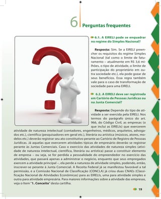 19
Perguntas frequentes
6.1. A EIRELI pode se enquadrar
no regime do Simples Nacional?
Resposta: Sim. Se a EIRELI preen-
cher os requisitos do regime Simples
Nacional (tal como o limite de fatu-
ramento – atualmente em R$ 3,6 mi-
lhões, o tipo de atividade, o limite de
participação do proprietário em ou-
tra sociedade etc.), ela pode gozar de
seus benefícios. Essa regra também
vale para o caso de transformação de
sociedade para uma EIRELI.
 6.2. A EIRELI deve ser registrada
em Cartório de Pessoas Jurídicas ou
na Junta Comercial?
Resposta: Depende do tipo de ati-
vidade a ser exercida pela EIRELI. Nos
termos do parágrafo único do art.
966, do Código Civil, as empresas (o
que inclui as EIRELIs) que exercerem
atividade de natureza intelectual (contadores, engenheiros, médicos, arquitetos, advoga-
dos etc.), científica (pesquisadores em geral etc.), literária ou artística (músicos, atores, mo-
delos etc.) deverão registrar seu ato constitutivo perante ao Cartório de Registro de Pessoas
Jurídicas. Já aquelas que exercerem atividades típicas de empresário deverão se registrar
perante às Juntas Comerciais. Caso o exercício das atividades de natureza simples (ativi-
dade de natureza intelectual, científica, literária ou artística) passe a constituir elemento
de empresa – ou seja, se for perdida a pessoalidade do empreendedor no exercício das
atividades, que passará apenas a administrar o negócio, enquanto que seus empregados
exercem a atividade principal –, ela perde a natureza de atividade simples, podendo, então,
inscrever-se perante à Junta Comercial. A Receita Federal já se manifestou favorável a tal
permissão, e a Comissão Nacional de Classificação (CONCLA) já criou duas CNAEs (Classi-
ficação Nacional de Atividades Econômicas) para as EIRELIs, uma para atividade simples e
outra para atividade empresária. Para maiores informações sobre a atividade das empresas,
veja o Item “1. Conceito” desta cartilha.
6
 