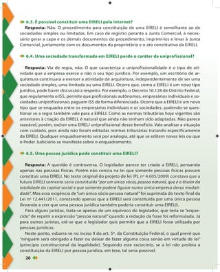 20
 6.3. É possível constituir uma EIRELI pela internet?
Resposta: Não. O procedimento para constituição de uma EIRELI é semelhante ao de
sociedades simples ou limitadas. Em caso de registro perante a Junta Comercial, é neces-
sário gerar a capa e os demais documentos do procedimento, imprimi-los e levar à Junta
Comercial, juntamente com os documentos do proprietário e o ato constitutivo da EIRELI.
 6.4. Uma sociedade transformada em EIRELI perde o caráter de uniprofissional?
Resposta: Via de regra, não. O que caracteriza a uniprofissionalidade é o tipo de ati-
vidade que a empresa exerce e não o seu tipo jurídico. Por exemplo, um escritório de ar-
quitetura continuará a exercer a atividade de arquitetura, independentemente de ser uma
sociedade simples, uma limitada ou uma EIRELI. Ocorre que, como a EIRELI é um novo tipo
jurídico, pode haver discussão a respeito. Por exemplo, o Decreto 16.128 de Distrito Federal,
que regulamenta o ISS, permite que profissionais autônomos, empresários individuais e so-
ciedades uniprofissionais paguem ISS de forma diferenciada. Ocorre que a EIRELI é um novo
tipo que se enquadra entre os empresários individuais e as sociedades, podendo-se ques-
tionar se a regra também vale para a EIRELI. Como as normas tributárias hoje vigentes são
anteriores à criação da EIRELI, é natural que ainda não tenham sido adaptadas. Não parece
razoável, porém, excluir uma EIRELI uniprofissional desse benefício. Vale analisar a situação
com cuidado, pois ainda não foram editadas normas tributárias tratando especificamente
da EIRELI. Qualquer enquadramento será por analogia, até que se editem novas leis ou que
o Poder Judiciário se manifeste sobre o enquadramento.
 6.5. Uma pessoa jurídica pode constituir uma EIRELI?
Resposta: A questão é controversa. O legislador parece ter criado a EIRELI, pensando
apenas nas pessoas físicas. Porém não consta na lei que somente pessoas físicas possam
constituir uma EIRELI. No texto original do projeto de lei (PL nº 4.605/2009) constava que a
futura EIRELI somente seria constituída “por um único sócio, pessoa natural, que é o titular da
totalidade do capital social e que somente poderá figurar numa única empresa dessa modali-
dade”. Mas essa exigência de “um único sócio pessoa natural” foi suprimida do texto final da
Lei nº 12.441/2011, constando apenas que a EIRELI será constituída por uma única pessoa
(levando a crer que uma pessoa jurídica também poderia constituir uma EIRELI).
Para alguns juristas, trata-se apenas de um equívoco do legislador, que teria se “esque-
cido” de repetir a expressão “pessoa natural” quando a redação da frase foi reformulada. Já
para outros juristas, crê-se que o legislador quis permitir que a EIRELI fosse utilizada por
pessoas jurídicas.
Neste ponto, esbarra-se no inciso II do art. 5º, da Constituição Federal, o qual prevê que
“ninguém será obrigado a fazer ou deixar de fazer alguma coisa senão em virtude de lei”
(princípio constitucional da legalidade). Seguindo este raciocínio, se a lei não proibiu a
constituição da EIRELI por pessoa jurídica, em tese, tal seria possível.
 