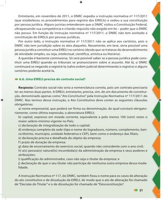 21
Entretanto, em novembro de 2011, o DNRC expediu a instrução normativa nº 117/2011
(que estabeleceu os procedimentos para registro das EIRELIs) e vedou a sua constituição
por pessoa jurídica. Alguns juristas entenderam que o DNRC violou a Constituição Federal,
ultrapassando sua competência e criando requisito não exigido em lei – poder que o DNRC
não possui. Em função da instrução normativa nº 117/2011, o DNRC não tem aceitado a
constituição de EIRELIs por pessoas jurídicas.
Por outro lado, a instrução normativa nº 117/2011 não se aplica aos cartórios, pois o
DNRC não tem jurisdição sobre os atos daqueles. Novamente, em tese, seria possível uma
pessoa jurídica constituir uma EIRELI no cartório (desde que se tratasse do desenvolvimento
de atividade simples, ou seja, intelectual, científica, artística ou literária).
A questão é bastante controversa. Só será possível saber se a pessoa jurídica pode cons-
tituir uma EIRELI quando os tribunais se pronunciarem sobre o assunto. Até lá, o DNRC
continuará se negando a registrá-la (salvo ordem judicial determinando o registro) e alguns
cartórios poderão aceitá-la.
 6.6. Uma EIRELI precisa de contrato social?
Resposta: Contrato social não seria a nomenclatura correta, pois um contrato precisaria
ter ao menos duas partes. A EIRELI, entretanto, precisa, sim, de um documento de constitui-
ção, denominado apenas como “Ato Constitutivo” pela Instrução Normativa nº 117/2011 do
DNRC. Nos termos dessa instrução, o Ato Constitutivo deve conter as seguintes cláusulas
obrigatórias:
a) nome empresarial, que poderá ser firma ou denominação, do qual constará obrigato-
riamente, como última expressão, a abreviatura EIRELI;
b) capital, expresso em moeda corrente, equivalente a pelo menos 100 (cem) vezes o
maior salário-mínimo vigente no País;
c) declaração de integralização de todo o capital;
d) endereço completo da sede (tipo e nome do logradouro, número, complemento, bair-
ro/distrito, município, unidade federativa e CEP), bem como o endereço das filiais;
e) declaração precisa e detalhada do objeto da empresa;
f) prazo de duração da empresa;
g) data de encerramento do exercício social, quando não coincidente com o ano civil;
h) a(s) pessoa(s) natural(is) incumbida(s) da administração da empresa e seus poderes e
atribuições;
i) qualificação do administrador, caso não seja o titular da empresa; e
j) declaração de que o seu titular não participa de nenhuma outra empresa dessa moda-
lidade.
A Instrução Normativa nº 117, do DNRC, também fixou o nome para os casos de alteração
do ato constitutivo e de dissolução da EIRELI, de modo que o ato de alteração foi chamado
de “Decisão do Titular” e o de dissolução foi chamado de “Desconstituição”.
 