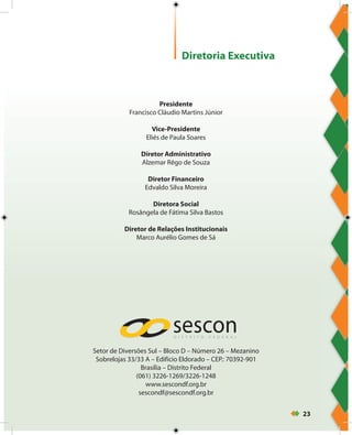 23
Presidente
Francisco Cláudio Martins Júnior
Vice-Presidente
Eliés de Paula Soares
Diretor Administrativo
Alzemar Rêgo de Souza
Diretor Financeiro
Edvaldo Silva Moreira
Diretora Social
Rosângela de Fátima Silva Bastos
Diretor de Relações Institucionais
Marco Aurélio Gomes de Sá
Setor de Diversões Sul – Bloco D – Número 26 – Mezanino
Sobrelojas 33/33 A – Edifício Eldorado – CEP.: 70392-901
Brasília – Distrito Federal
(061) 3226-1269/3226-1248
www.sescondf.org.br
sescondf@sescondf.org.br
Diretoria Executiva
 