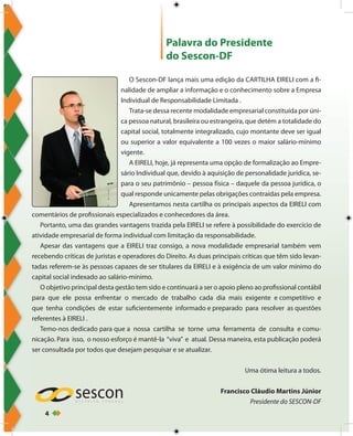 4
Palavra do Presidente
do Sescon-DF
O Sescon-DF lança mais uma edição da CARTILHA EIRELI com a fi-
nalidade de ampliar a informação e o conhecimento sobre a Empresa
Individual de Responsabilidade Limitada .
Trata-se dessa recente modalidade empresarial constituída por úni-
ca pessoa natural, brasileira ou estrangeira, que detém a totalidade do
capital social, totalmente integralizado, cujo montante deve ser igual
ou superior a valor equivalente a 100 vezes o maior salário-mínimo
vigente.
A EIRELI, hoje, já representa uma opção de formalização ao Empre-
sário Individual que, devido à aquisição de personalidade jurídica, se-
para o seu patrimônio – pessoa física – daquele da pessoa jurídica, o
qual responde unicamente pelas obrigações contraídas pela empresa.
Apresentamos nesta cartilha os principais aspectos da EIRELI com
comentários de profissionais especializados e conhecedores da área.
Portanto, uma das grandes vantagens trazida pela EIRELI se refere à possibilidade do exercício de
atividade empresarial de forma individual com limitação da responsabilidade.
Apesar das vantagens que a EIRELI traz consigo, a nova modalidade empresarial também vem
recebendo críticas de juristas e operadores do Direito. As duas principais críticas que têm sido levan-
tadas referem-se às pessoas capazes de ser titulares da EIRELI e à exigência de um valor mínimo do
capital social indexado ao salário-mínimo.
O objetivo principal desta gestão tem sido e continuará a ser o apoio pleno ao profissional contábil
para que ele possa enfrentar o mercado de trabalho cada dia mais exigente e competitivo e
que tenha condições de estar suficientemente informado e preparado para resolver as questões
referentes à EIRELI .
Temo-nos dedicado para que a nossa cartilha se torne uma ferramenta de consulta e comu-
nicação. Para isso, o nosso esforço é mantê-la “viva” e atual. Dessa maneira, esta publicação poderá
ser consultada por todos que desejam pesquisar e se atualizar.
Uma ótima leitura a todos.
Francisco Cláudio Martins Júnior
Presidente do SESCON-DF
 