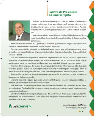 5
Palavra do Presidente
do Sindivarejista
O Sindicato do Comércio Varejista do Distrito Federal – Sindivarejista
– presta mais um serviço a seus afiliados ao firmar parceria com o Sin-
dicato das Empresas de Serviços Contábeis e das Empresas de Assesso-
ramento, Perícias, Informações e Pesquisas do Distrito Federal – Sescon-
-DF.
Como resultado, foi produzida esta Cartilha EIRELI, abreviatura de um
novo tipo jurídico denominado Empresa Individual de Responsabilida-
de Limitada.
A EIRELI nasceu em julho de 2011, por meio da lei 12.441, que alterou o Código Civil, possibilitando
a inclusão na formalidade de um novo tipo de empresa individual.
Agora, o empreendedor que optar por, individualmente, exercer uma atividade empresarial pode-
rá escolher entre duas hipóteses: Empresário Individual ou Empresa Individual de Responsabilidade
Limitada – EIRELI.
Essa nova modalidade empresarial dispensa o empreendedor de possuir um sócio e preserva o
patrimônio pessoal dele, já que atribui à sociedade as obrigações por ela assumidas, o que está de
acordo com o que já era previsto na legislação para uma sociedade limitada com mais sócios.
Reunindo 28 mil empresas de rua e de shoppings , onde trabalham 90 mil pessoas, o Sindivarejista
considera que esta publicação é um importante instrumento de informação e orientação a partir de
novas modalidades de registro mercantil, como o Microempreendedor Individual (MEI) e a EIRELI.
A partir daí, é natural que surjam interrogações que a cartilha se propõe a elucidar, usando uma
linguagem de fácil compreensão.
Sindicato moderno é aquele que presta um crescente leque de serviços a seus associados e se
mantém em sintonia com as reivindicações do setor.
Pensando nisso, o Sindivarejista, ciente de sua missão institucional, decidiu se unir ao Sescon-DF
na confecção da Cartilha EIRELI e em outros projetos voltados para os interesses do varejo e das em-
presas de contabilidade.
O Sindivarejista trabalha sempre voltado para o desenvolvimento da atividade empresarial do Dis-
trito Federal. Por isso, disponibiliza a seus associados serviços de excelência, sendo esta cartillha mais
uma contribuição para a categoria.
Antonio Augusto de Moraes
Presidente do Sindivarejista
 