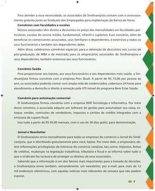 7
Para atender a essa necessidade, os associados do Sindivarejista contam com o assessora-
mento gratuito junto ao Sindicato dos Empregados para implantação do Banco de Horas.
Convênios com faculdades e escolas
Nossos associados têm direito a descontos no preço das mensalidades em faculdades par-
ticulares, escolas de ensino médio, fundamental, infantil e supletivo. Esse convênio, além de
beneficiar os comerciantes associados, seus familiares e dependentes, é extensivo a todos os
seus funcionários e também aos dependentes deles.
Além disso, celebramos convênios especiais para a obtenção de descontos nos cursos de
pós-graduação, de MBA e de mestrado para os empresários associados do Sindivarejista e
seus dependentes, também extensivo aos seus funcionários.
Convênio Saúde
Para proporcionar aos lojistas, aos seus funcionários e aos dependentes mais saúde, o Sin-
divarejista firmou convênio com a empresa Prev Quali. A partir de R$ 72,00 por pessoa ao
ano, os associados poderão contar com ampla rede de credenciados, cobertura 24 horas para
atendimento a domicílio e direito à remoção pela UTI móvel do programa Bem Estar Saúde.
Convênio para automação comercial
O Sindivarejista firmou convênio com a empresa RDR Tecnologia e Informática. Por meio
desse convênio, o associado adquire um software de gestão para automatizar seu caixa, es-
toque, vendas, comissões de vendedores, impostos e cartões de crédito integrados com a
emissora de cupom fiscal.
Isso tudo a partir de R$ 95,00 mensais, com o uso de 30 dias grátis, para demonstração.
Jornal e Newsletter
O Sindivarejista envia mensalmente para todas as empresas do comércio o Jornal do Sindi-
varejista, que é distribuído gratuitamente para você, lojista. Por meio dele, o empresário ob-
tém informações privilegiadas de interesse do comércio varejista, tais como: impostos, linhas
de créditos, mudanças na legislação trabalhista, tributária e fiscal e se informa sobre tudo o
que o sindicato faz na busca de proteger os direitos de seus associados.
Sabendo que a informação é um dos fatores mais importantes para a tomada de decisões,
o Sindivarejista envia também, semanalmente, um newsletter, por e-mail, para mais de 12
mil endereços eletrônicos, com aquelas notícias mais relevantes da semana que não podem
esperar.
 