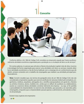 8
Conceito1
Conforme define o Art. 966 do Código Civil, considera-se empresário aquele que“exerce profissio-
nalmente atividade econômica organizada para a produção ou a circulação de bens ou de serviços”.
Em outras palavras, é a pessoa que articula os fatores de produção (capital, mão de obra, insumos
e tecnologia) de forma organizada para exercer uma atividade com bens ou serviços visando obter
lucro (atividade econômica) e o faz de forma habitual, com o emprego de um conhecimento que ele
detém, sempre contando com o trabalho de empregados que realizam sua atividade principal (pro-
fissionalismo).
Nota: Convém ressaltar que, nos termos do parágrafo único do art. 966 do Código Civil, não são
considerados empresários aqueles que exercem profissão de natureza intelectual (contadores, en-
genheiros, médicos, arquitetos, advogados etc.), científica (pesquisadores em geral etc.), literária
ou artística (músicos, atores, modelos etc.), ainda que se valham de auxiliares ou colaboradores,
exceto se o exercício destas atividades constituir elemento de empresa – ou seja, se for perdida
a pessoalidade do empreendedor no exercício das atividades, que passarão a ser exercidas pelos
empregados, enquanto que o empreendedor passará apenas a administrá-lo, articulando os fato-
res de produção.
Existem duas espécies de empresário:
 