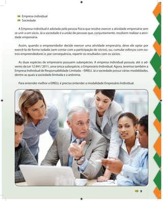 9
Empresa individual
Sociedade
A Empresa individual é adotada pela pessoa física que resolve exercer a atividade empresária sem
se unir a um sócio. Já a sociedade é a união de pessoas que, conjuntamente, resolvem realizar a ativi-
dade empresária.
Assim, quando o empreendedor decide exercer uma atividade empresária, deve ele optar por
exercê-la de forma isolada (sem contar com a participação de sócios), ou, cumular esforços com ou-
tros empreendedores e, por consequência, repartir os resultados com os sócios.
As duas espécies de empresário possuem subespécies. A empresa individual possuía, até o ad-
vento da Lei 12.441/ 2011, uma única subespécie, o Empresário Individual. Agora, teremos também a
Empresa Individual de Responsabilidade Limitada – EIRELI. Já a sociedade possui várias modalidades,
dentre as quais a sociedade limitada e a anônima.
Para entender melhor a EIRELI, é preciso entender a modalidade Empresário Individual.
 