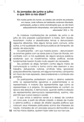 10SEU VOTO TEM CONSEQUÊNCIAS: UM NOVO MUNDO, UMA NOVA SOCIEDADE 
1. As jornadas de junho e julho: 
o que têm a nos dizer? 
“Em muitas partes do mundo, as cidades são cenário de protestos 
em massa, onde milhares de habitantes reclamam liberdade, 
participação, justiça e várias reivindicações que, se não forem 
adequadamente interpretadas, nem pela força poderão ser 
silenciadas” (EG, n. 74). 
As massivas manifestações de protesto de junho e de 
julho do ano passado surpreenderam a todos. Sem dúvida, 
levantaram muitos e diversificados temas e denunciaram 
aspectos diferentes. Mas alguns temas eram comuns: entre 
outros, a má qualidade dos serviços públicos de transporte, de 
saúde, de educação. 
Os participantes – em sua maioria jovens – denunciaram 
os enormes gastos com as obras para a Copa do Mundo, em 
contraste com a má qualidade de alguns serviços públicos, 
revelando que os investimentos nestas políticas sociais 
fundamentais haviam ficado muito aquém do necessário. 
Seu protesto se dirigiu também contra alguns meios de 
comunicação e contra a forma como eles exercem o seu 
trabalho, deturpando notícias, omitindo fatos, ignorando 
posições diferentes, fazendo, em alguns momentos, campanha 
em favor de mais repressão, desconsiderando o conteúdo dos 
protestos. 
Os participantes protestaram contra o abismo existente 
entre os representantes (governos e parlamentares) e os 
representados. A maioria dos representantes age como se 
representasse a si próprios. Os representados só contam na 
época das eleições. A democracia, quando restrita à eleição 
de representantes (democracia representativa), sozinha, não 
permite que o povo exerça o poder. 
O que vimos e estamos vendo é o desejo de construir 
um novo país, a partir da atitude cidadã, o desejo de mudar 
o sistema político, o desejo de afastar aqueles políticos que 
colocam seus interesses particulares acima dos interesses da 
nação. Cansados de um processo (pouco) democrático que 
nos faz meros objetos, querem fazer valer sua voz nas ruas. 
 