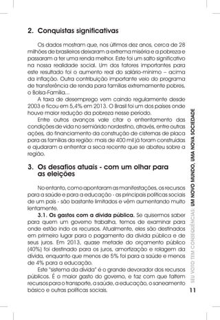 SEU VOTO TEM CONSEQUÊNCIAS: UM NOVO MUNDO, UMA NOVA SOCIEDADE 
11 
2. Conquistas significativas 
Os dados mostram que, nos últimos dez anos, cerca de 28 
milhões de brasileiros deixaram a extrema miséria e a pobreza e 
passaram a ter uma renda melhor. Este foi um salto significativo 
na nossa realidade social. Um dos fatores importantes para 
este resultado foi o aumento real do salário-mínimo – acima 
da inflação. Outra contribuição importante veio do programa 
de transferência de renda para famílias extremamente pobres, 
o Bolsa-Família... 
A taxa de desemprego vem caindo regularmente desde 
2003 e ficou em 5,4% em 2013. O Brasil foi um dos países onde 
houve maior redução da pobreza nesse período. 
Entre outros avanços vale citar o enfrentamento das 
condições de vida no semiárido nordestino, através, entre outras 
ações, do financiamento da construção de cisternas de placa 
para as famílias da região: mais de 400 mil já foram construídas 
e ajudaram a enfrentar a seca recente que se abateu sobre a 
região. 
3. Os desafios atuais - com um olhar para 
as eleições 
No entanto, como apontaram as manifestações, os recursos 
para a saúde e para a educação - as principais políticas sociais 
de um país - são bastante limitados e vêm aumentando muito 
lentamente. 
3.1. Os gastos com a dívida pública. Se quisermos saber 
para quem um governo trabalha, temos de examinar para 
onde estão indo os recursos. Atualmente, eles são destinados 
em primeiro lugar para o pagamento da dívida pública e de 
seus juros. Em 2013, quase metade do orçamento público 
(40%) foi destinado para os juros, amortização e rolagem da 
dívida, enquanto que menos de 5% foi para a saúde e menos 
de 4% para a educação. 
Este “sistema da dívida” é o grande devorador dos recursos 
públicos. É o maior gasto do governo, e faz com que faltem 
recursos para o transporte, a saúde, a educação, o saneamento 
básico e outras políticas sociais. 
 