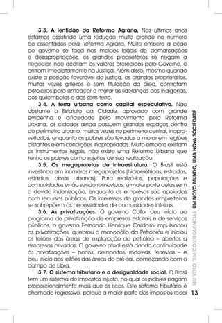 SEU VOTO TEM CONSEQUÊNCIAS: UM NOVO MUNDO, UMA NOVA SOCIEDADE 
13 
3.3. A lentidão da Reforma Agrária. Nos últimos anos 
estamos assistindo uma redução muito grande no número 
de assentados pela Reforma Agrária. Muito embora a ação 
do governo se faça nos moldes legais de demarcações 
e desapropriações, os grandes proprietários se negam a 
negociar, não aceitam os valores oferecidos pelo Governo, e 
entram imediatamente na Justiça. Além disso, mesmo quando 
existe a posição favorável da justiça, os grandes proprietários, 
muitas vezes grileiros e sem titulação da área, contratam 
pistoleiros para ameaçar e matar as lideranças dos indígenas, 
dos quilombolas e dos sem-terra. 
3.4. A terra urbana como capital especulativo. Não 
obstante o Estatuto da Cidade, aprovado com grande 
empenho e dificuldade pelo movimento pela Reforma 
Urbana, as cidades ainda possuem grandes espaços dentro 
do perímetro urbano, muitas vezes no perímetro central, inapro-veitados, 
enquanto os pobres são levados a morar em regiões 
distantes e em condições inapropriadas. Muito embora existam 
os instrumentos legais, não existe uma Reforma Urbana que 
tenha os pobres como sujeitos de sua realização. 
3.5. Os megaprojetos de infraestrutura. O Brasil está 
investindo em inúmeros megaprojetos (hidroelétricas, estradas, 
estádios, obras urbanas). Para realizá-los, populações e 
comunidades estão sendo removidas, a maior parte delas sem 
a devida indenização, enquanto as empresas são apoiadas 
com recursos públicos. Os interesses de grandes empreiteiras 
se sobrepõem às necessidades de comunidades inteiras. 
3.6. As privatizações. O governo Collor deu início ao 
programa de privatização de empresas estatais e de serviços 
públicos, o governo Fernando Henrique Cardoso impulsionou 
as privatizações, quebrou o monopólio da Petrobrás e iniciou 
os leilões das áreas de exploração do petróleo – abertos a 
empresas privadas. O governo atual está dando continuidade 
às privatizações – portos, aeroportos, rodovias, ferrovias – e 
deu início aos leilões das áreas do pré-sal, começando com o 
campo de Libra. 
3.7. O sistema tributário e a desigualdade social. O Brasil 
tem um sistema de impostos injusto, no qual os pobres pagam 
proporcionalmente mais que os ricos. Este sistema tributário é 
chamado regressivo, porque a maior parte dos impostos recai 
 