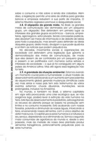 14SEU VOTO TEM CONSEQUÊNCIAS: UM NOVO MUNDO, UMA NOVA SOCIEDADE 
sobre o consumo e não sobre a renda dos cidadãos. Além 
disso, a legislação permite uma série de atalhos para grandes 
bancos e empresas reduzirem a sua parte de impostos. O 
sistema tributário regressivo promove a desigualdade social. 
3.8. O oligopólio da grande mídia. No Brasil, os grandes 
meios de comunicação são dominados por um pequeno 
grupo, um oligopólio. Eles defendem em primeiro lugar os 
interesses dos grandes grupos econômicos – bancos, emprei-teiras, 
agronegócio, setor privado. Sendo concessões públicas, 
eles deveriam ser meios de informação e de debate de ideias 
para toda a população, mas servem para defender as ideias 
daqueles grupos; deste modo, divulgam o que pode ajudá-los 
e omitem as notícias que podem prejudicá-los. 
Há décadas, movimentos sociais e organizações da 
sociedade civil defendem uma legislação que garanta a 
democratização dos meios de comunicação, de modo 
que eles deixem de ser controlados por um pequeno grupo 
e passem a ser partilhados com inúmeros outros setores e 
interesses da sociedade – o que já foi conseguido em alguns 
países da América Latina. Mas até agora essa legislação não 
foi feita. 
3.9. A gravidade da situação ambiental. Estamos vivendo 
um momento crucial para a humanidade: o atual modelo de 
desenvolvimento está levando a um aumento sem precedentes 
do aquecimento global, gerando mudanças climáticas cada 
vez mais sérias e nosso país tem sido testemunha de vários 
eventos extremos: chuvas diluvianas, inundações, secas 
prolongadas, inclusive na Amazônia. 
No mundo, e também no Brasil, o sistema capitalista 
em vigor está provocando uma crise ecológica que, se não 
reagirmos logo, poderá levar à extinção da vida humana na 
Terra. Este tipo de desenvolvimento é predatório, está esgotando 
os recursos do planeta porque se baseia na produção sem 
limites e no consumo incessante. Está acabando com nossas 
florestas, poluindo e diminuindo as nossas águas, intoxicando a 
terra, envenenando nossos alimentos, com o único objetivo de 
obter mais lucros. O capital usa os seres humanos e a natureza a 
seu serviço, depredando-os e eliminando-os. Somos o segundo 
maior consumidor de agrotóxicos do mundo e, desde o ano 
passado, mais da metade de nossa área plantada produz 
alimentos transgênicos, potencialmente prejudiciais para os 
seres humanos. 
 