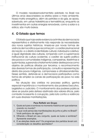 SEU VOTO TEM CONSEQUÊNCIAS: UM NOVO MUNDO, UMA NOVA SOCIEDADE 
15 
O modelo neodesenvolvimentista adotado no Brasil nos 
últimos anos desconsidera os efeitos sobre o meio ambiente. 
Nossa matriz energética, além do petróleo e do gás, se apoia, 
sobretudo, em usinas hidrelétricas e termelétricas, enquanto os 
investimentos em outras energias renováveis, como a solar e a 
eólica, são muito baixos. 
4. O Estado que temos 
O Estado que hoje existe evidencia os limites da democracia 
representativa e efetivamente não responde às necessidades 
dos novos sujeitos históricos. Anseia-se por novas formas de 
vivência democrática que reconheçam o caráter plurinacional 
da nação e o direito à identidade cultural, individual e coletiva; 
a igual dignidade das culturas, rompendo com a supremacia 
institucional da cultura ocidental, o caráter do sujeito político 
dos povos e comunidades indígenas, campesinas, ribeirinhas e 
quilombolas, superando o tratamento tutelar destes povos como 
objetos de políticas ditadas por terceiros; o reconhecimento 
das diversas formas de participação, consulta e representação 
direta dos povos indígenas, camponeses e afrodescendentes. 
Nesse sentido, defende-se a democracia participativa como 
forma de ampliar os canais de participação do povo na vida 
política. 
Na atuação dos cristãos no processo político, ganha 
especial importância o monitoramento dos poderes Executivo, 
Legislativo e Judiciário. O monitoramento dos poderes públicos 
deve se pautar pela defesa obstinada dos valores éticos, pelo 
combate incessante à corrupção, pela luta contra a violência 
em suas diversas manifestações. 
Para Refletir em Grupo 
1. Quais as luzes e sombras no momento histórico em que estamos 
vivendo no mundo? 
2. O que você pensa das manifestações de junho e julho no Brasil? 
Você participou de alguma? 
3. Olhando o Brasil em seu conjunto, quais as luzes e sombras? 
Apresente exemplos. 
4. E as eleições deste ano? Os programas dos partidos levam em 
consideração os desafios apontados? 
 
