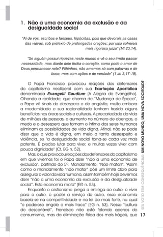 SEU VOTO TEM CONSEQUÊNCIAS: UM NOVO MUNDO, UMA NOVA SOCIEDADE 
17 
1. Não a uma economia da exclusão e da 
desigualdade social 
“Ai de vós, escribas e fariseus, hipócritas, pois que devorais as casas 
das viúvas, sob pretexto de prolongadas orações; por isso sofrereis 
mais rigoroso juízo” (Mt 23,14). 
“Se alguém possui riquezas neste mundo e vê o seu irmão passar 
necessidade, mas diante dele fecha o coração, como pode o amor de 
Deus permanecer nele? Filhinhos, não amemos só com palavras e de 
boca, mas com ações e de verdade” (1 Jo 3,17-18). 
O Papa Francisco provocou reações dos defensores 
do capitalismo neoliberal com sua Exortação Apostólica 
denominada Evangelii Gaudium (A Alegria do Evangelho). 
Olhando a realidade, que chama de “Mudança de Época”, 
o Papa vê sinais de desespero e de angústia, muito embora 
a modernidade e sua racionalidade tenham trazido alguns 
benefícios nas áreas sociais e culturais. A precariedade da vida 
de milhões de pessoas, o aumento no número de doenças, o 
medo e o desespero que tomam o íntimo dos seres humanos 
eliminam as possibilidades de vida digna. Afinal, não se pode 
dizer que a vida é digna, em meio a tanto desrespeito e 
violência, se “a desigualdade social torna-se cada vez mais 
patente. É preciso lutar para viver, e muitas vezes viver com 
pouca dignidade” (Cf. EG n. 52). 
Mas, o que provocou reações dos defensores do capitalismo 
em que vivemos foi o Papa dizer “não a uma economia de 
exclusão”, partindo do 5º. Mandamento: “Não matar!”: “Assim 
como o mandamento “não matar” põe um limite claro para 
assegurar o valor da vida humana, assim também hoje devemos 
dizer “não a uma economia da exclusão e da desigualdade 
social”. Esta economia mata” (EG n. 53). 
Enquanto o cristianismo prega a entrega ao outro, o viver 
para o outro, o poder a serviço do outro, essa economia 
baseia-se na competitividade e na lei do mais forte, na qual 
“o poderoso engole o mais fraco” (EG n. 53). Nessa “cultura 
do descartável”, Francisco não está falando apenas do 
consumismo, mas da eliminação física dos mais frágeis, que 
 