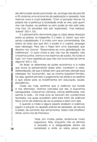 18SEU VOTO TEM CONSEQUÊNCIAS: UM NOVO MUNDO, UMA NOVA SOCIEDADE 
ele afirma estar sendo promovida. Se, ao longo dos séculos XIX 
e XX vivíamos uma economia de exploração e opressão, hoje 
vivemos nova e cruel realidade: “Com a exclusão fere-se na 
própria raiz a pertença à sociedade onde se vive, pois quem 
vive nas favelas, na periferia ou sem poder já não está nela, 
mas fora. Os excluídos não são ‘explorados’, mas resíduos, 
‘sobras’” (EG n. 53). 
E o pensamento dominante joga a culpa dessa situação 
sobre os pobres, os indigentes. É o resto, a “sobra” que vem 
sendo culpabilizada. E a mídia com seus comentaristas, tão 
sóbria ao lado dos que têm o poder e o capital, propaga 
essa ideologia. Para isso o Papa tem uma expressão que 
deveria nos chocar: “Desenvolveu-se uma globalização da 
indiferença”. O outro chora e isso não nos diz respeito, não 
choramos juntos; clama e nos fazemos de surdos. No fundo é 
tudo “um mero espetáculo que não nos incomoda de forma 
alguma” (EG n. 54). 
No Brasil, os detentores do poder econômico e a mídia 
que ecoa os pensamentos desse setor, constroem a visão, 
estereotipada, de que o Estado tem que primeiro atender seus 
interesses. No “economês”, isso se chama Superávit Primário. 
Ou seja, garantir primeiro o pagamento da dívida e só destinar 
o que sobrar para os investimentos em educação, saúde, 
previdência... 
Cada vez mais, sentimos que a violência nos invade 
e nos atemoriza. Vivemos cercados por ela, e buscamos 
salvaguardas. Colocamos câmeras, cercas eletrificadas, não 
saímos à noite... Os mais ricos se trancam em condomínios 
fechados, nos quais acreditam estar livres tanto da violência 
física como da violência de ver os pobres e estar com eles. 
E quando a mídia e alguns experts analisam a violência, 
jogam a solução no aparato policial de repressão, de escuta 
e prisão, de aumento dos armamentos. Nada mais infrutífero! 
Afinal, como nos diz Francisco: 
“Hoje, em muitas partes, reclama-se maior 
segurança. Mas, enquanto não se eliminar 
a exclusão e a desigualdade dentro da 
sociedade e entre os vários povos será 
 